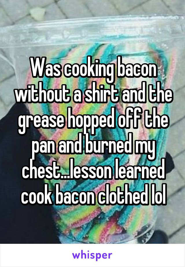 Was cooking bacon without a shirt and the grease hopped off the pan and burned my chest...lesson learned cook bacon clothed lol