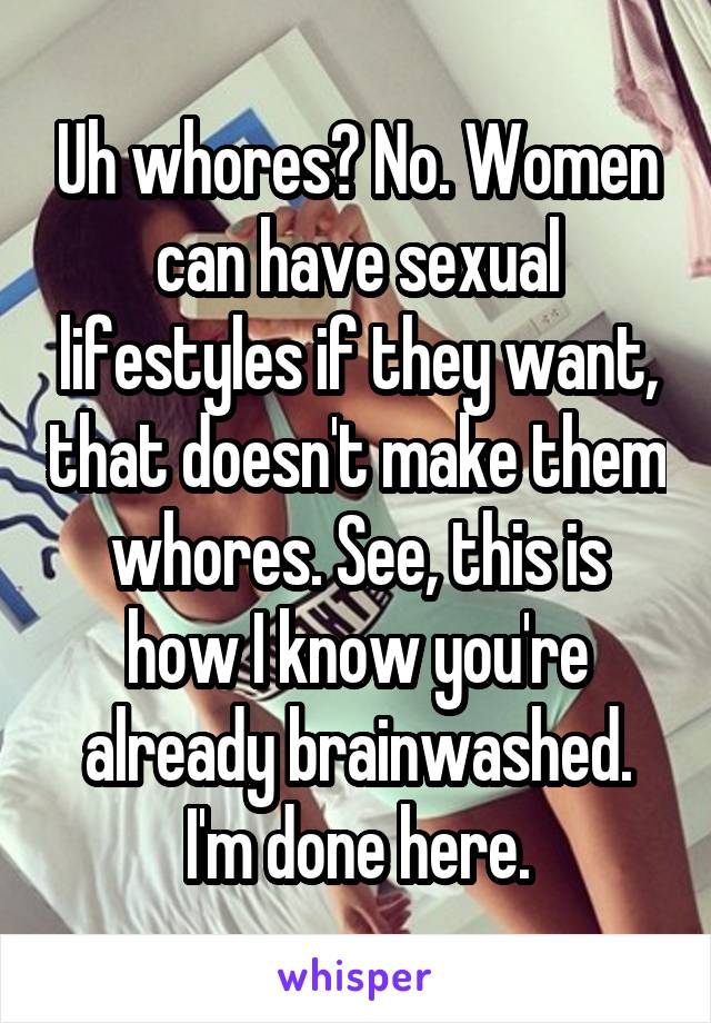 Uh whores? No. Women can have sexual lifestyles if they want, that doesn't make them whores. See, this is how I know you're already brainwashed. I'm done here.
