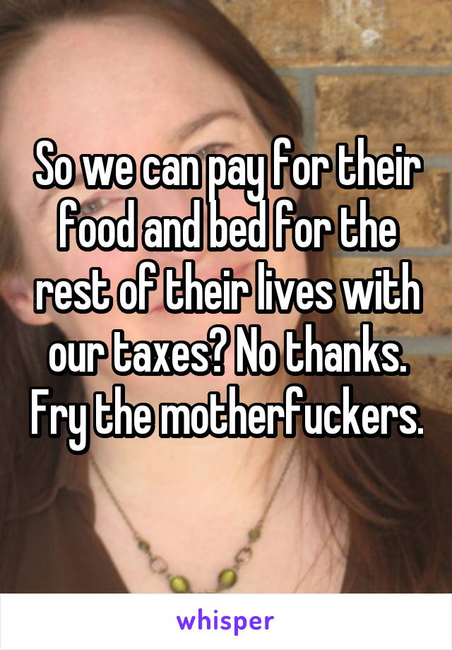 So we can pay for their food and bed for the rest of their lives with our taxes? No thanks. Fry the motherfuckers. 