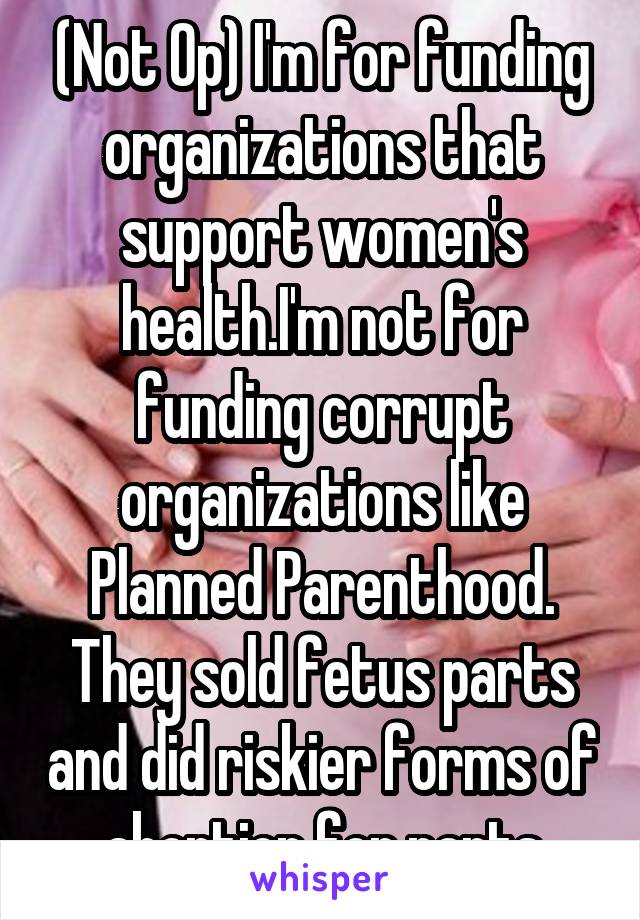 (Not Op) I'm for funding organizations that support women's health.I'm not for funding corrupt organizations like Planned Parenthood. They sold fetus parts and did riskier forms of abortion for parts