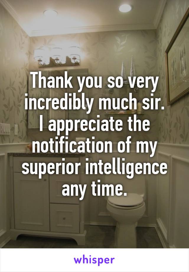 Thank you so very incredibly much sir.
I appreciate the notification of my superior intelligence any time.