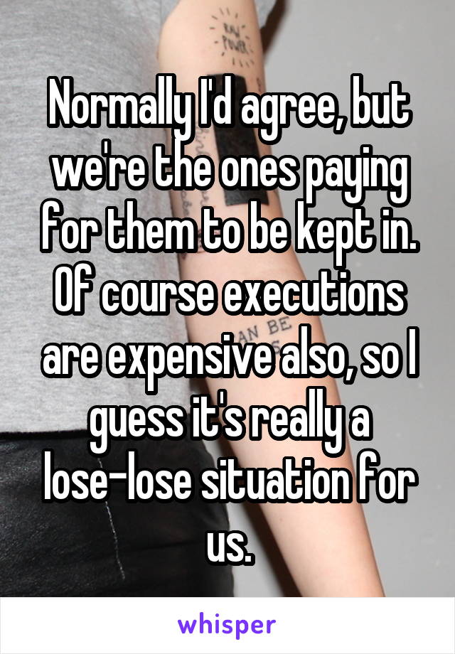 Normally I'd agree, but we're the ones paying for them to be kept in. Of course executions are expensive also, so I guess it's really a lose-lose situation for us.