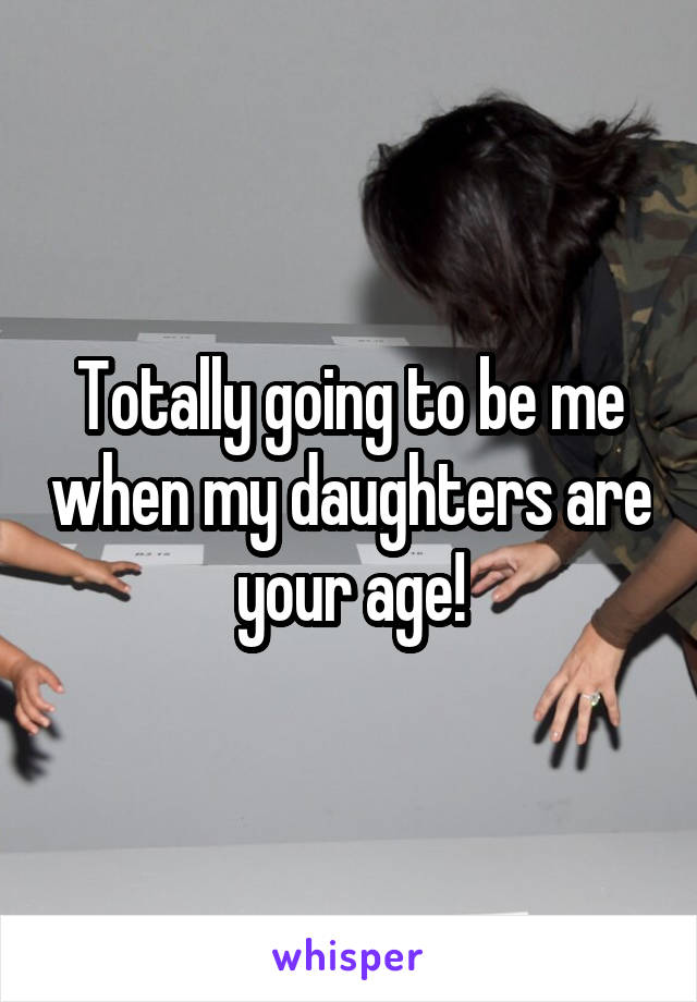 Totally going to be me when my daughters are your age!