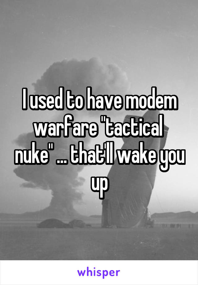 I used to have modem warfare "tactical  nuke" ... that'll wake you up