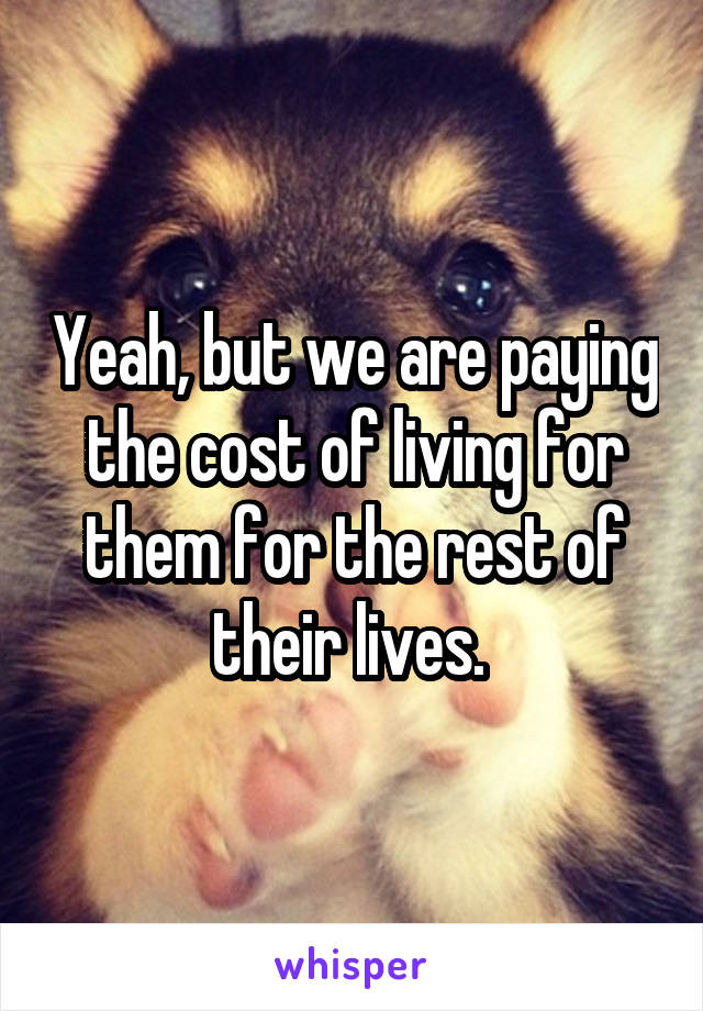 Yeah, but we are paying the cost of living for them for the rest of their lives. 