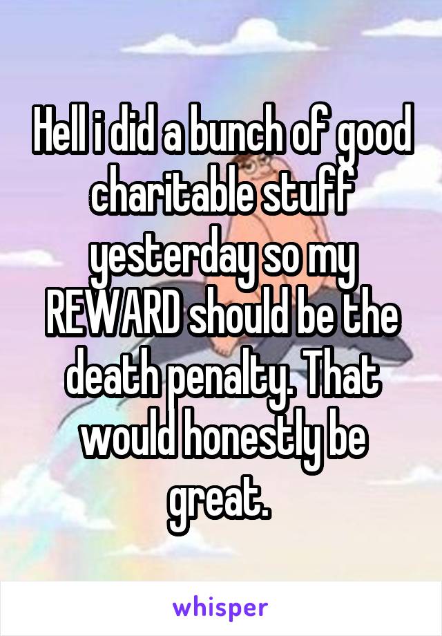 Hell i did a bunch of good charitable stuff yesterday so my REWARD should be the death penalty. That would honestly be great. 