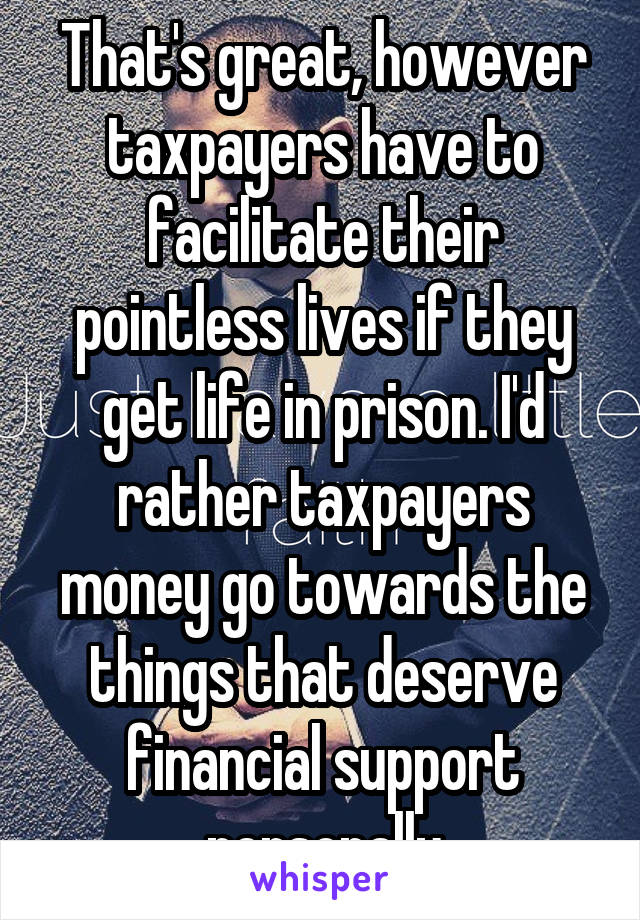 That's great, however taxpayers have to facilitate their pointless lives if they get life in prison. I'd rather taxpayers money go towards the things that deserve financial support personally