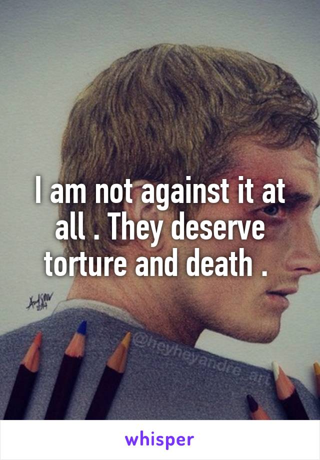 I am not against it at all . They deserve torture and death . 