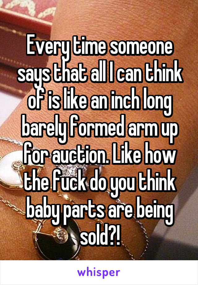 Every time someone says that all I can think of is like an inch long barely formed arm up for auction. Like how the fuck do you think baby parts are being sold?!