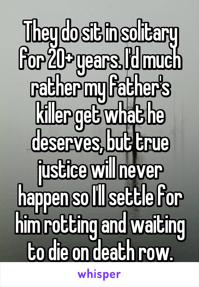 They do sit in solitary for 20+ years. I'd much rather my father's killer get what he deserves, but true justice will never happen so I'll settle for him rotting and waiting to die on death row.