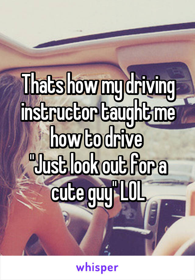 Thats how my driving instructor taught me how to drive 
"Just look out for a cute guy" LOL