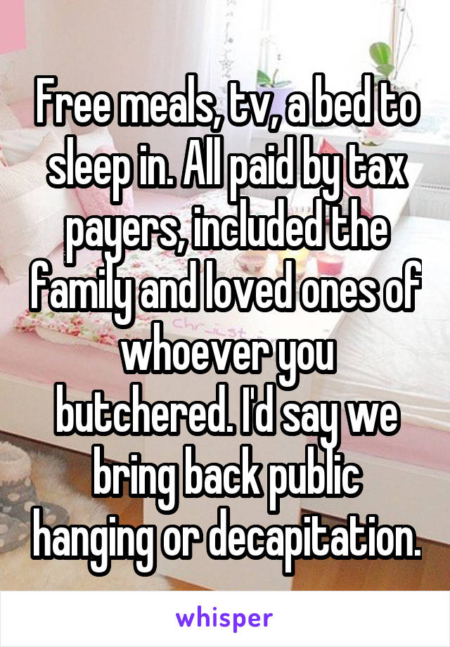 Free meals, tv, a bed to sleep in. All paid by tax payers, included the family and loved ones of whoever you butchered. I'd say we bring back public hanging or decapitation.