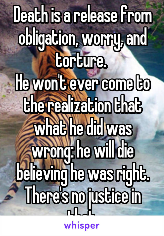 Death is a release from obligation, worry, and torture. 
He won't ever come to the realization that what he did was wrong: he will die believing he was right.
There's no justice in that.