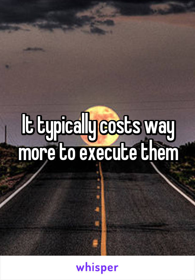 It typically costs way more to execute them