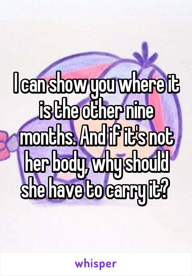 I can show you where it is the other nine months. And if it's not her body, why should she have to carry it? 