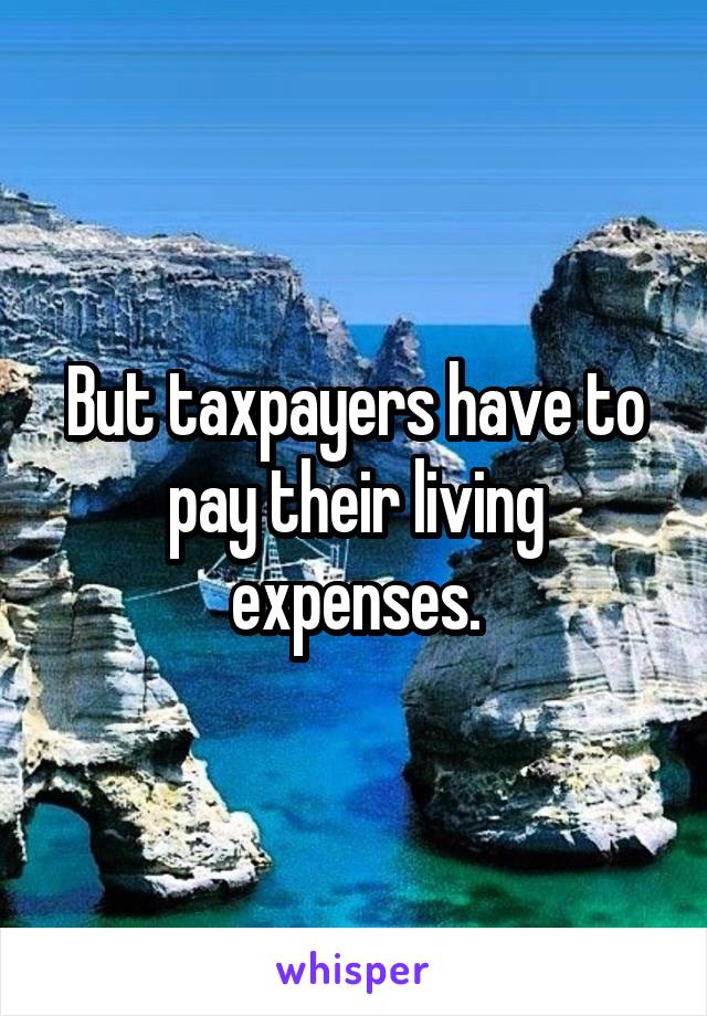 But taxpayers have to pay their living expenses.