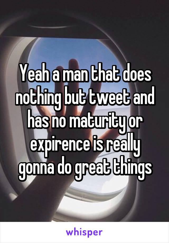 Yeah a man that does nothing but tweet and has no maturity or expirence is really gonna do great things