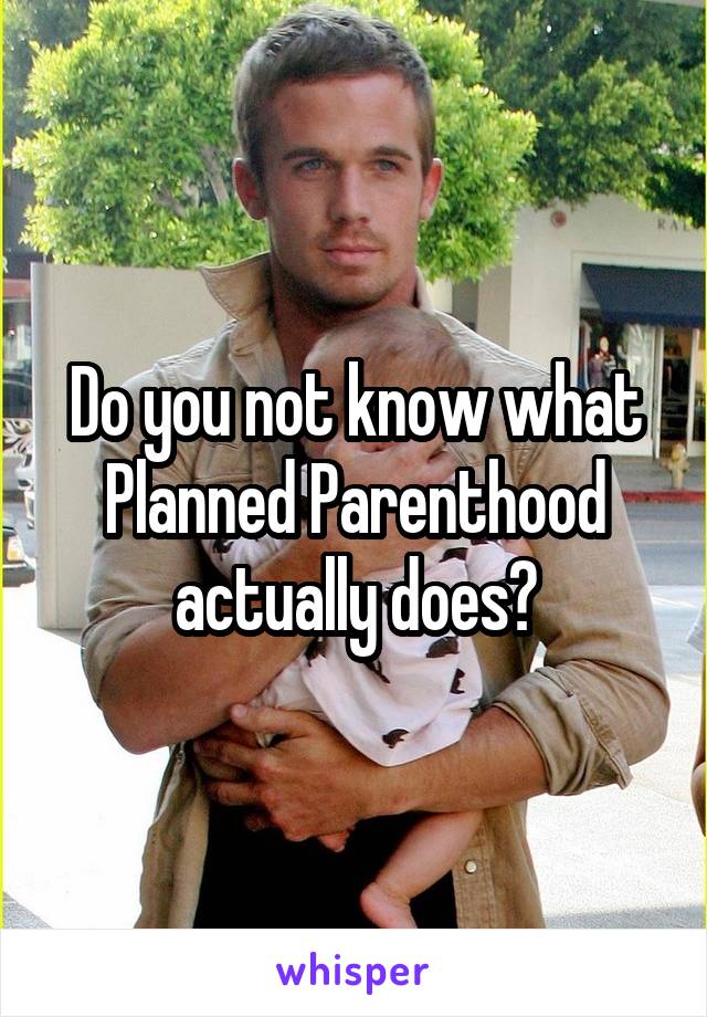 Do you not know what Planned Parenthood actually does?