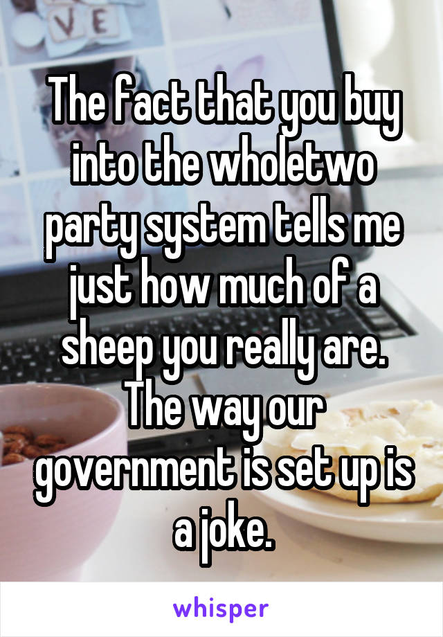 The fact that you buy into the wholetwo party system tells me just how much of a sheep you really are. The way our government is set up is a joke.