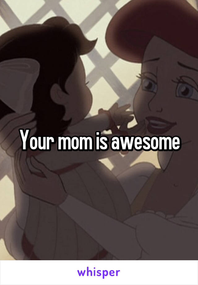 Your mom is awesome