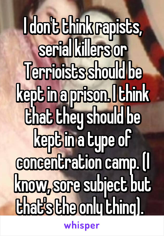 I don't think rapists, serial killers or Terrioists should be kept in a prison. I think that they should be kept in a type of concentration camp. (I know, sore subject but that's the only thing).  