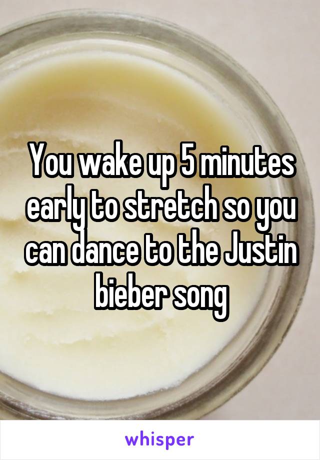 You wake up 5 minutes early to stretch so you can dance to the Justin bieber song