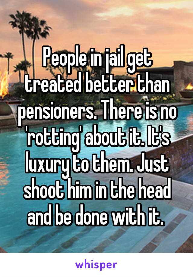 People in jail get treated better than pensioners. There is no 'rotting' about it. It's luxury to them. Just shoot him in the head and be done with it. 