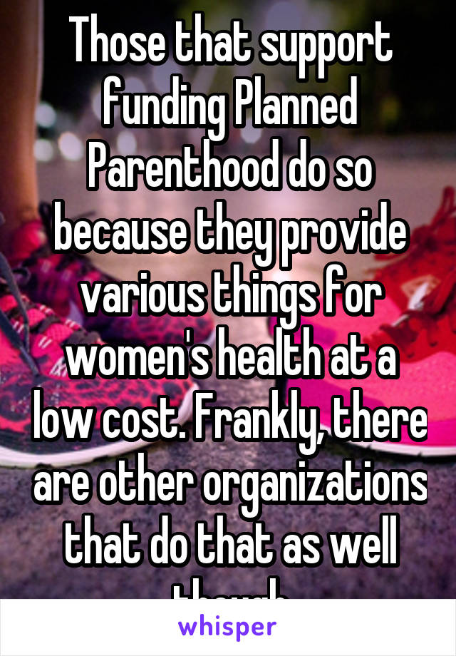 Those that support funding Planned Parenthood do so because they provide various things for women's health at a low cost. Frankly, there are other organizations that do that as well though