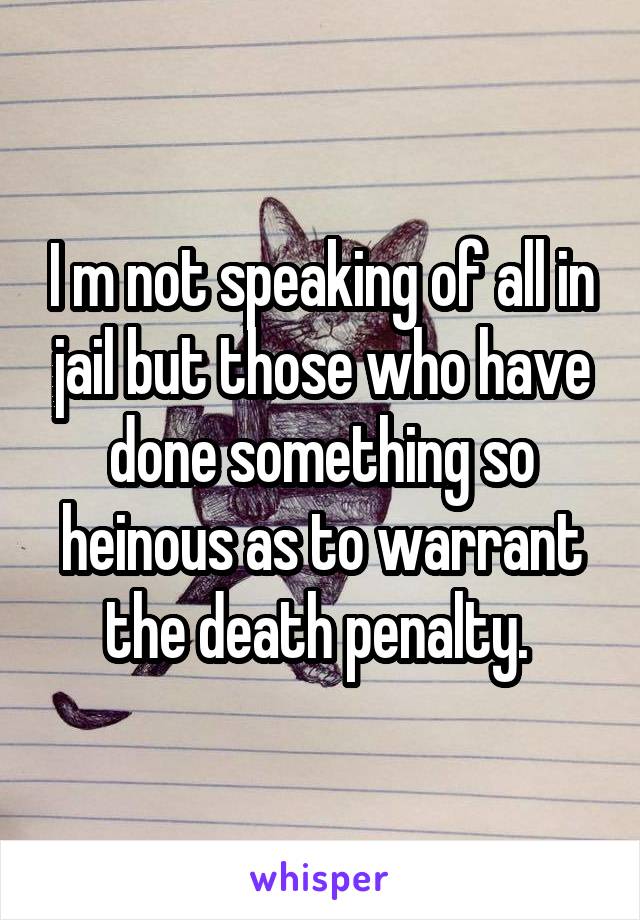 I m not speaking of all in jail but those who have done something so heinous as to warrant the death penalty. 