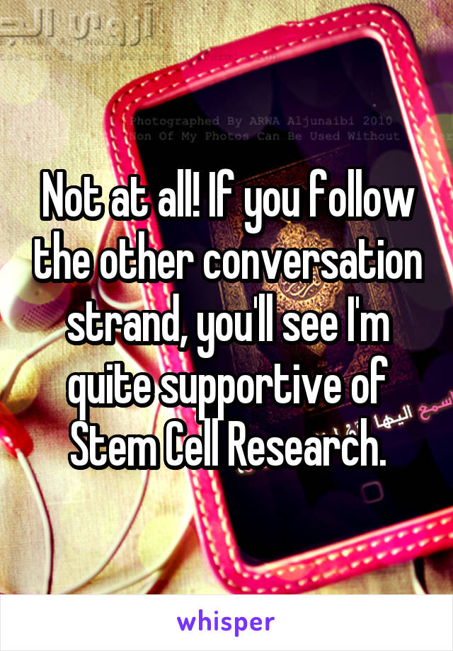 Not at all! If you follow the other conversation strand, you'll see I'm quite supportive of Stem Cell Research.