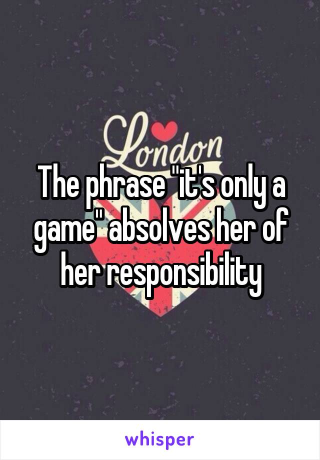 The phrase "it's only a game" absolves her of her responsibility