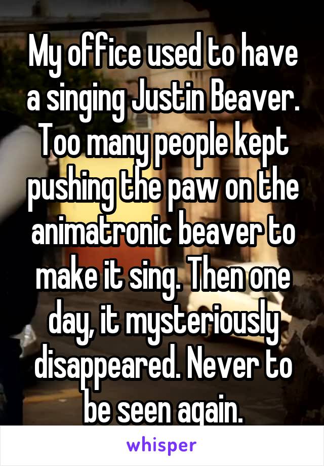 My office used to have a singing Justin Beaver. Too many people kept pushing the paw on the animatronic beaver to make it sing. Then one day, it mysteriously disappeared. Never to be seen again.