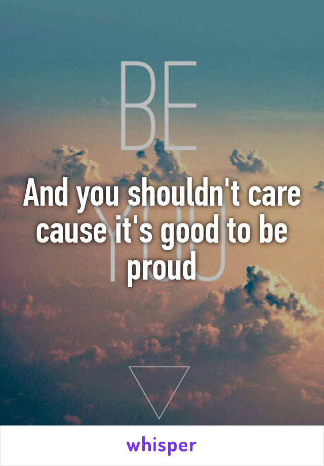 And you shouldn't care cause it's good to be proud