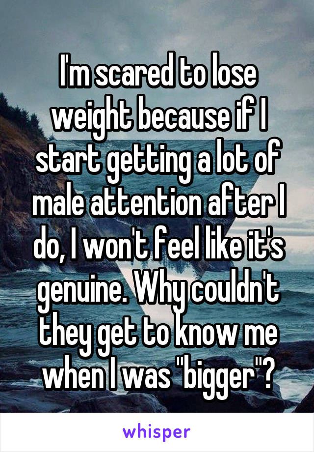 I'm scared to lose weight because if I start getting a lot of male attention after I do, I won't feel like it's genuine. Why couldn't they get to know me when I was "bigger"?