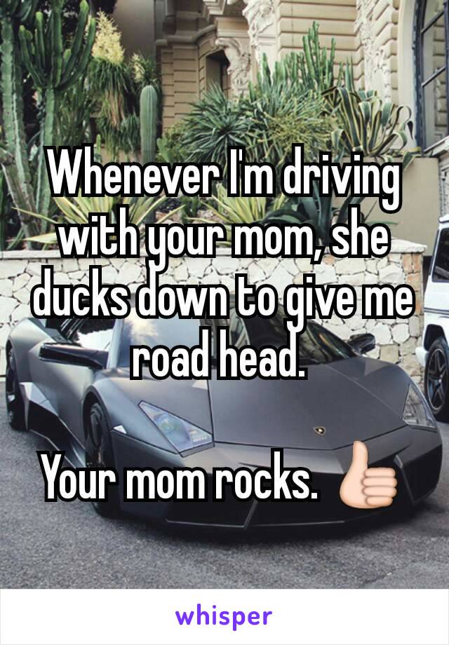 Whenever I'm driving with your mom, she ducks down to give me road head. 

Your mom rocks. 👍