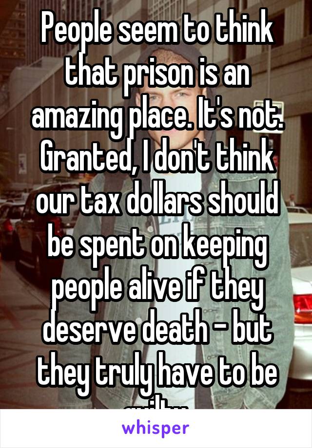 People seem to think that prison is an amazing place. It's not. Granted, I don't think our tax dollars should be spent on keeping people alive if they deserve death - but they truly have to be guilty.