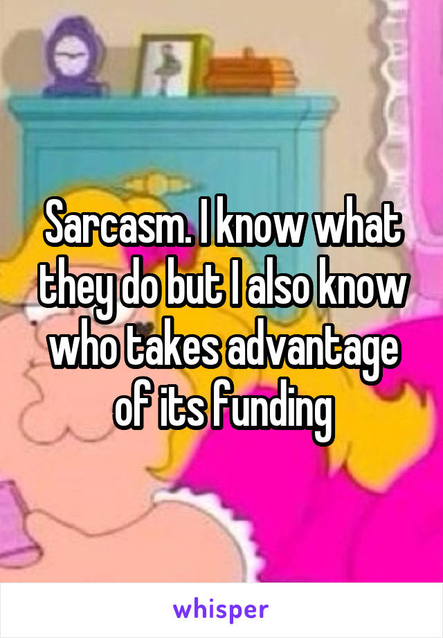 Sarcasm. I know what they do but I also know who takes advantage of its funding