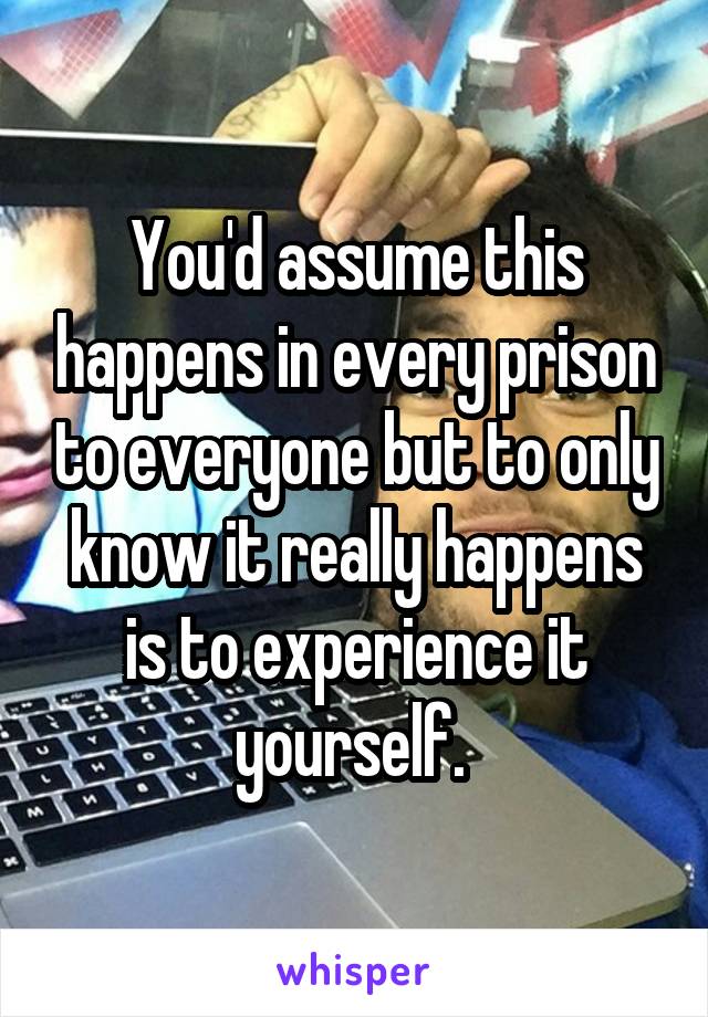 You'd assume this happens in every prison to everyone but to only know it really happens is to experience it yourself. 