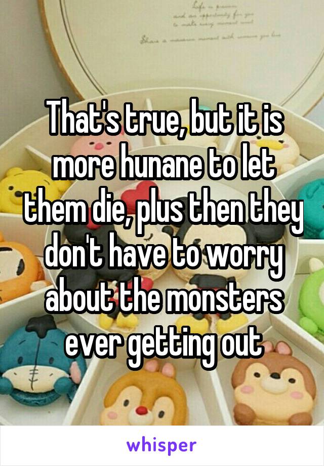 That's true, but it is more hunane to let them die, plus then they don't have to worry about the monsters ever getting out