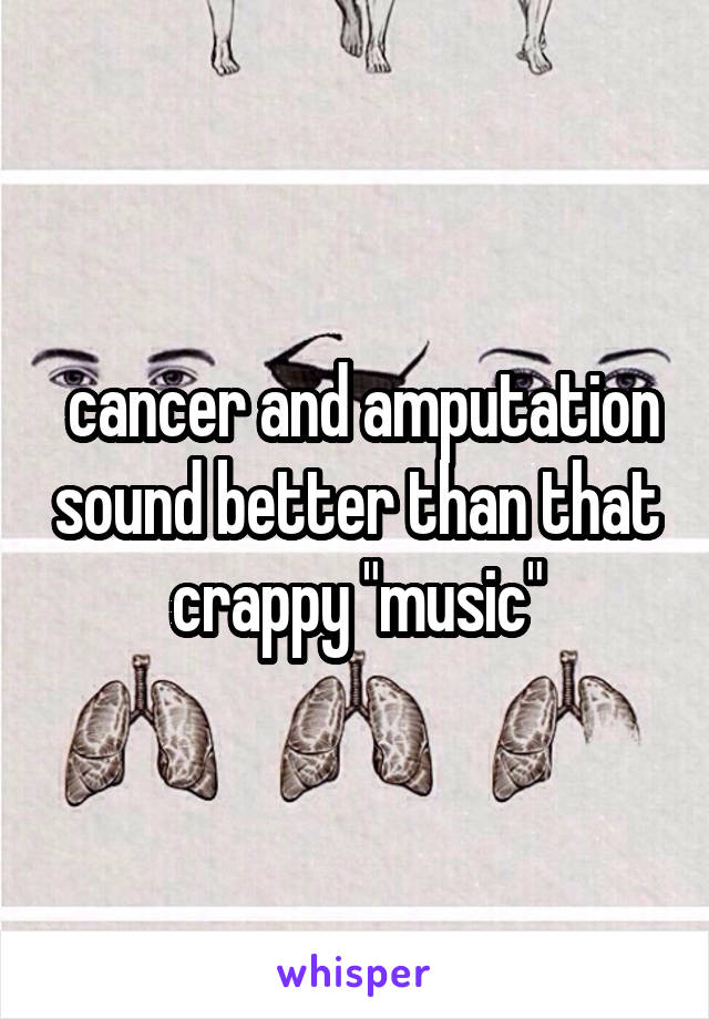  cancer and amputation sound better than that crappy "music"