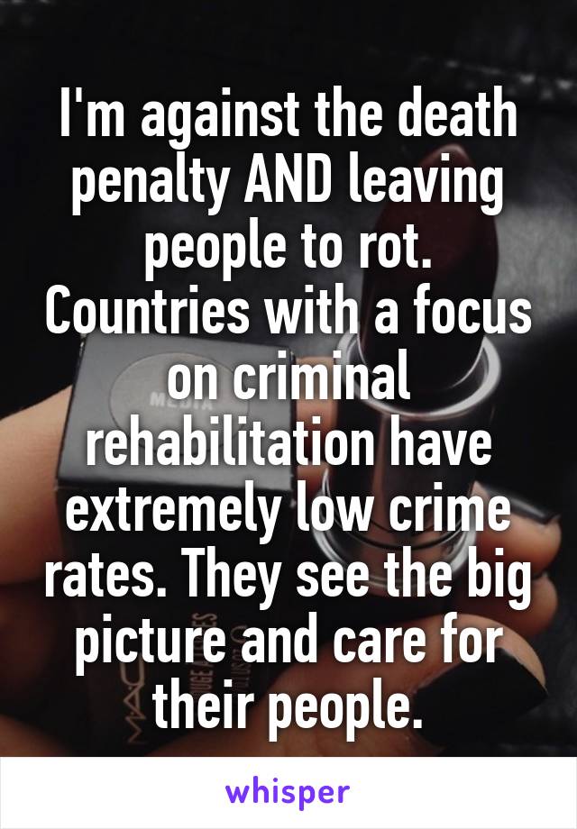 I'm against the death penalty AND leaving people to rot. Countries with a focus on criminal rehabilitation have extremely low crime rates. They see the big picture and care for their people.