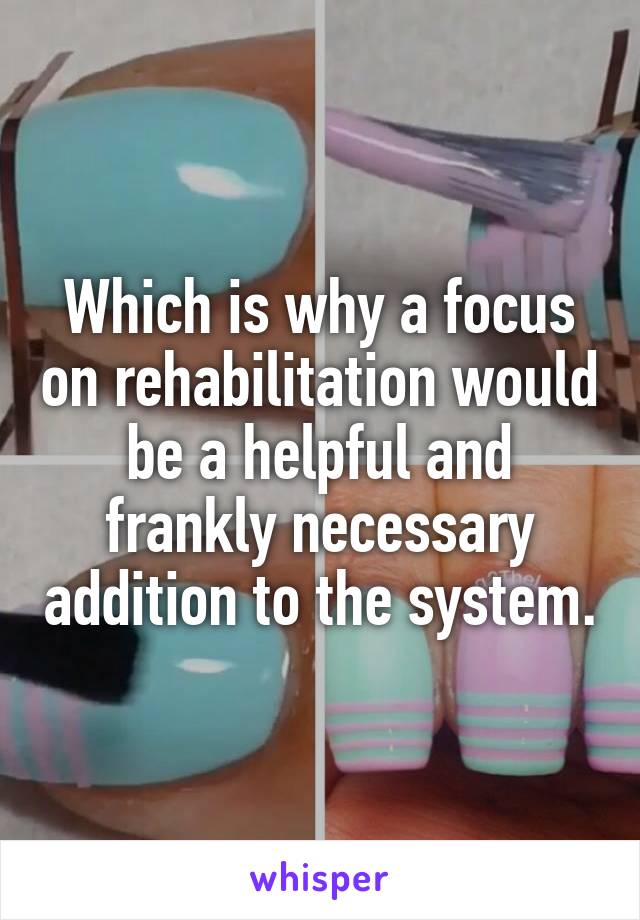 Which is why a focus on rehabilitation would be a helpful and frankly necessary addition to the system.