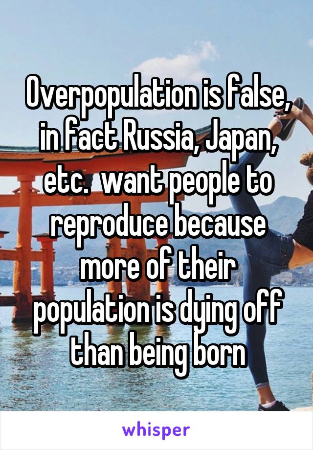 Overpopulation is false, in fact Russia, Japan, etc.  want people to reproduce because more of their population is dying off than being born