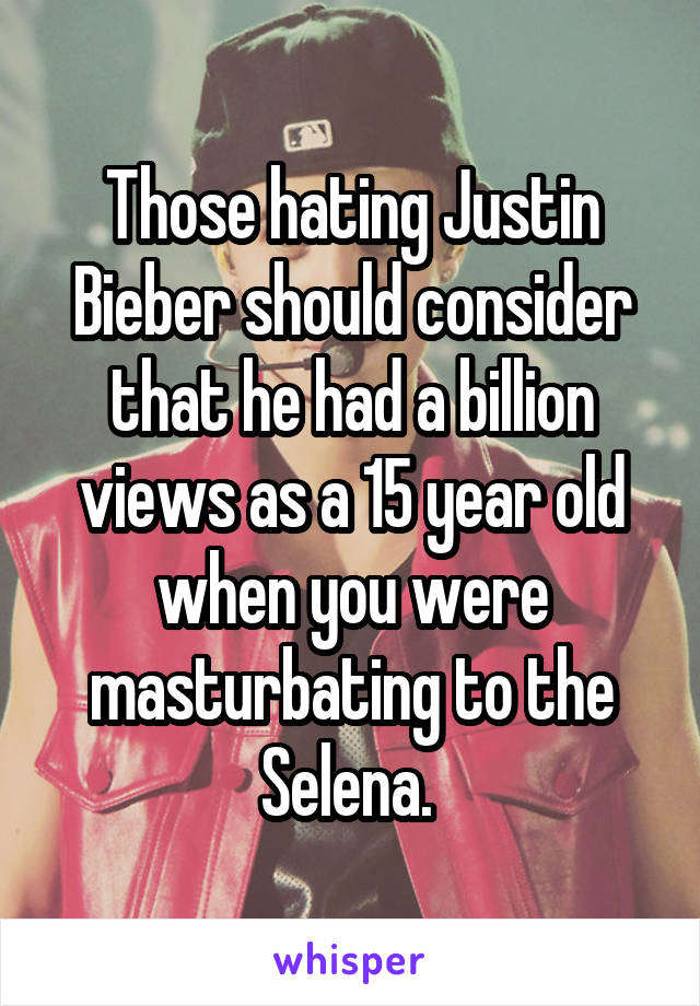 Those hating Justin Bieber should consider that he had a billion views as a 15 year old when you were masturbating to the Selena. 