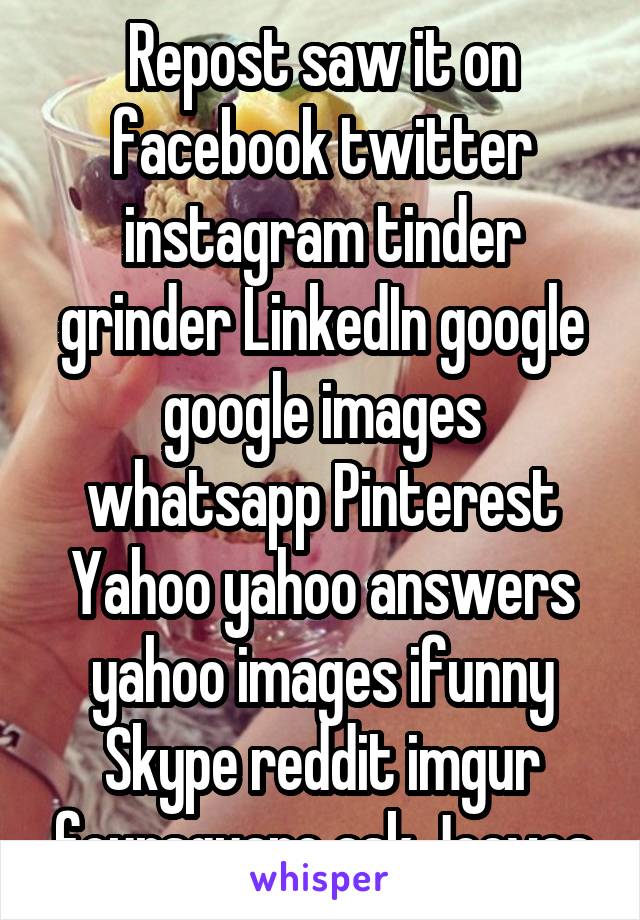 Repost saw it on facebook twitter instagram tinder grinder LinkedIn google google images whatsapp Pinterest Yahoo yahoo answers yahoo images ifunny Skype reddit imgur foursquare ask Jeeves