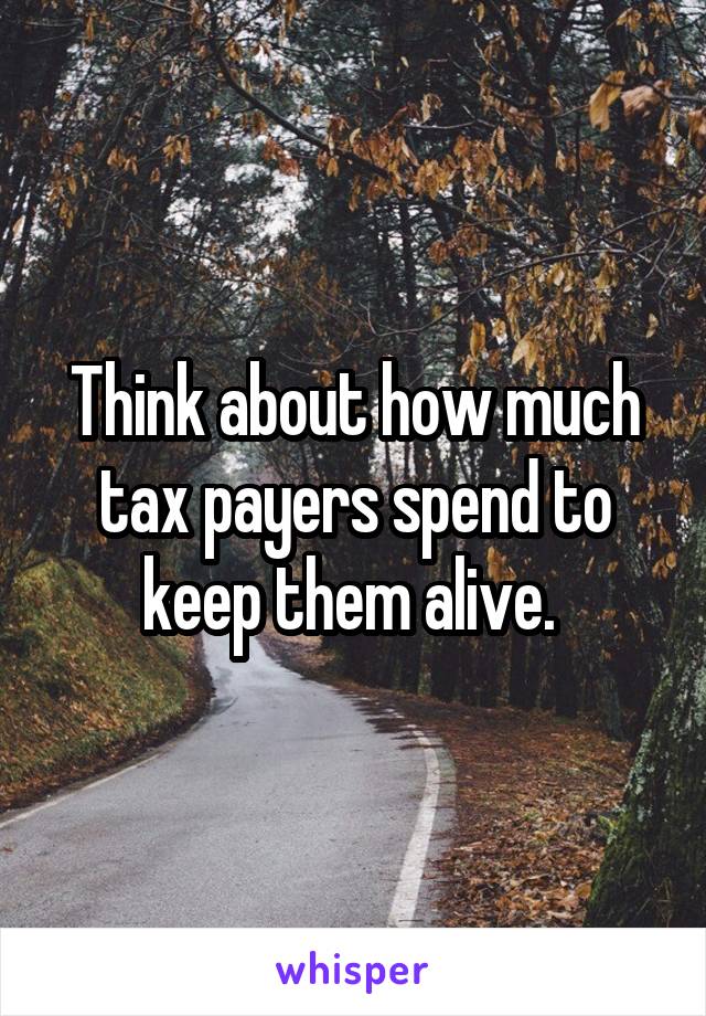 Think about how much tax payers spend to keep them alive. 