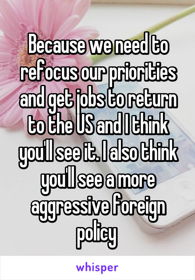 Because we need to refocus our priorities and get jobs to return to the US and I think you'll see it. I also think you'll see a more aggressive foreign policy 