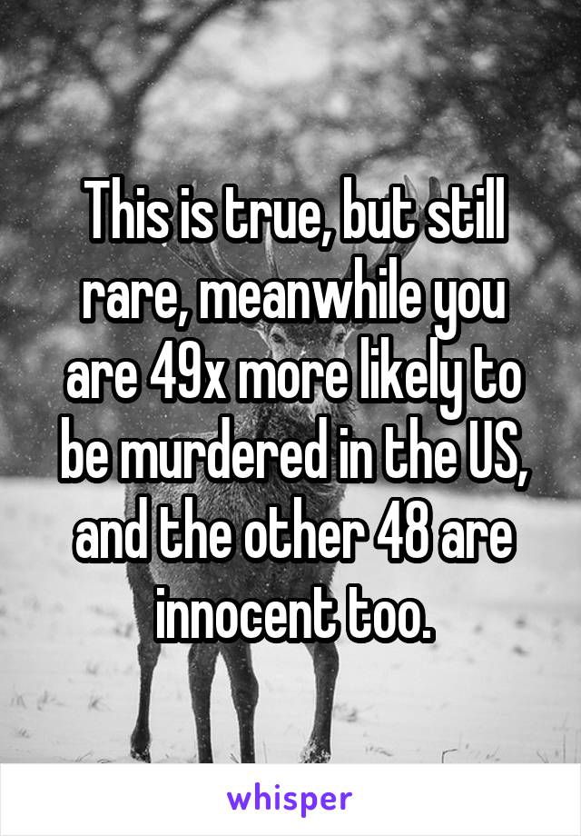 This is true, but still rare, meanwhile you are 49x more likely to be murdered in the US, and the other 48 are innocent too.