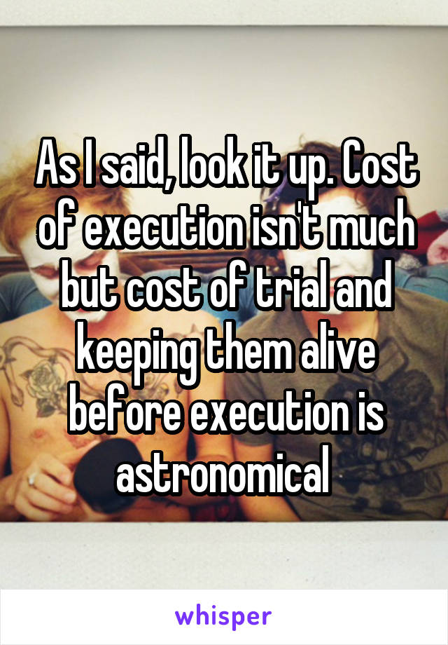 As I said, look it up. Cost of execution isn't much but cost of trial and keeping them alive before execution is astronomical 