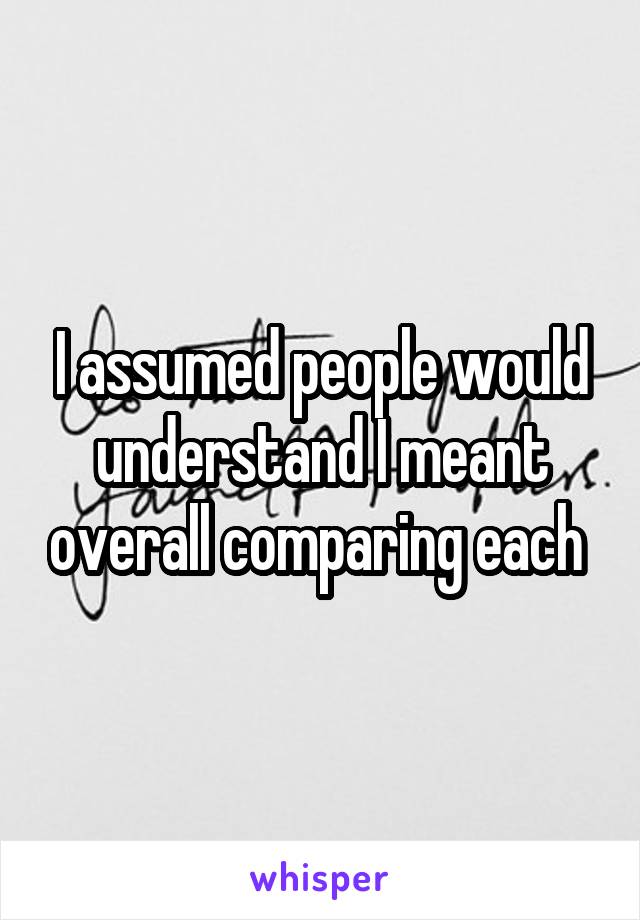 I assumed people would understand I meant overall comparing each 